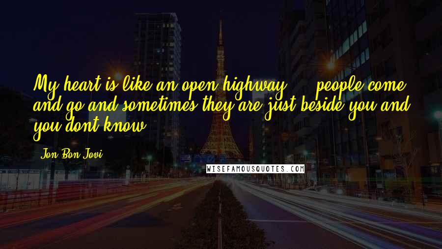 Jon Bon Jovi quotes: My heart is like an open highway ... people come and go and sometimes they are just beside you and you dont know