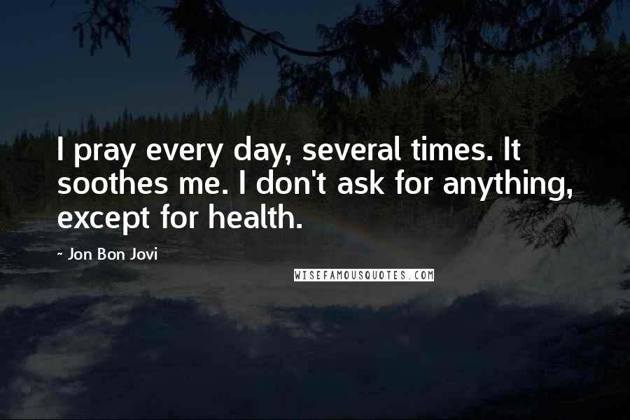 Jon Bon Jovi quotes: I pray every day, several times. It soothes me. I don't ask for anything, except for health.