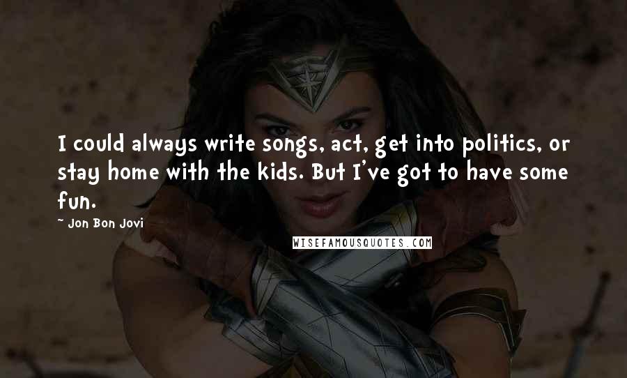 Jon Bon Jovi quotes: I could always write songs, act, get into politics, or stay home with the kids. But I've got to have some fun.