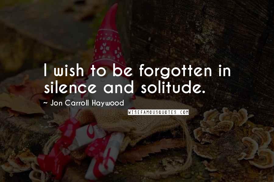 Jon Carroll Haywood quotes: I wish to be forgotten in silence and solitude.