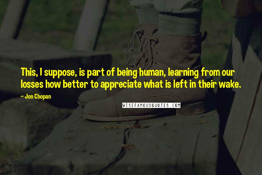 Jon Chopan quotes: This, I suppose, is part of being human, learning from our losses how better to appreciate what is left in their wake.