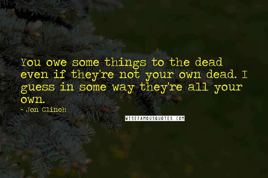 Jon Clinch quotes: You owe some things to the dead even if they're not your own dead. I guess in some way they're all your own.