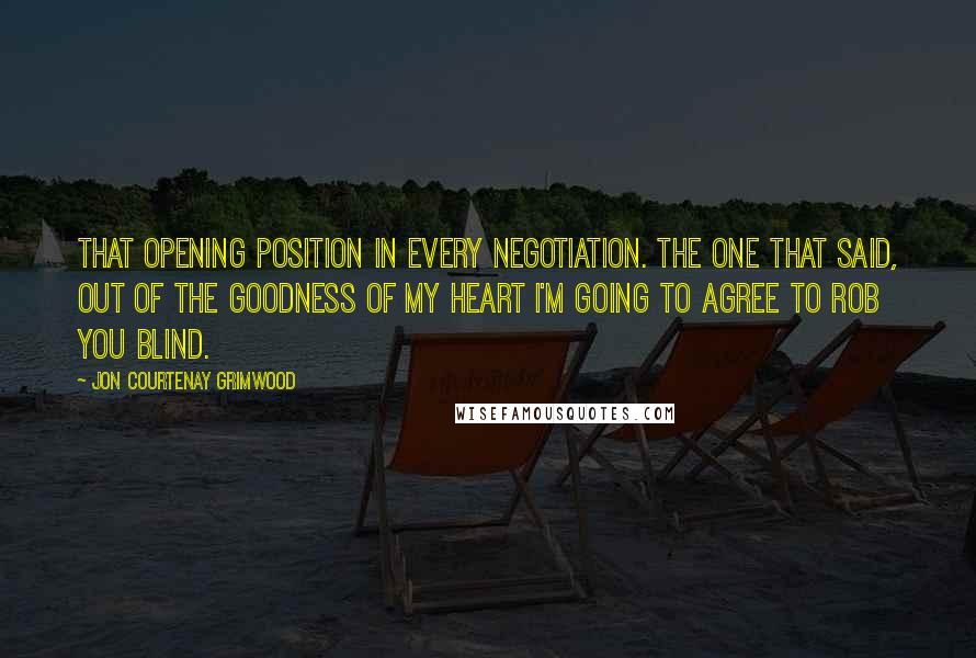 Jon Courtenay Grimwood quotes: That opening position in every negotiation. The one that said, out of the goodness of my heart I'm going to agree to rob you blind. Jon Courtenay Grimwood quotes: That opening position in every negotiation. The one that said, out of the goodness of my heart I'm going to agree to rob you blind.