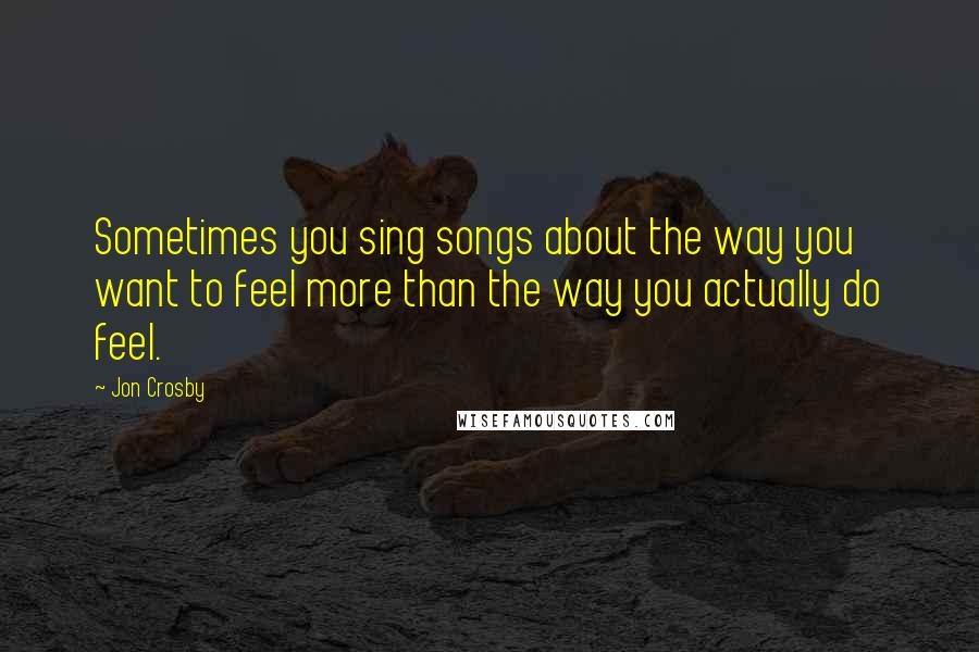 Jon Crosby quotes: Sometimes you sing songs about the way you want to feel more than the way you actually do feel.