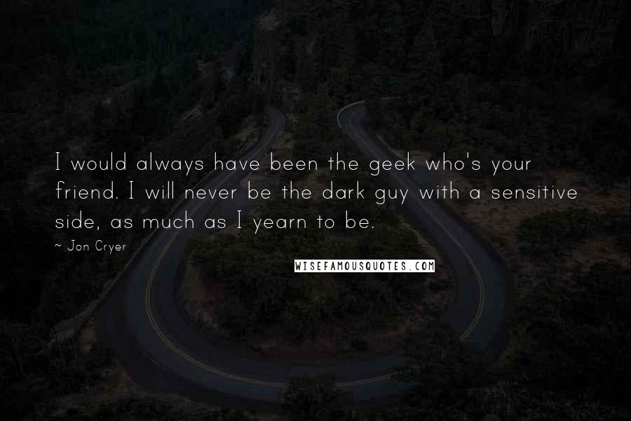 Jon Cryer quotes: I would always have been the geek who's your friend. I will never be the dark guy with a sensitive side, as much as I yearn to be.