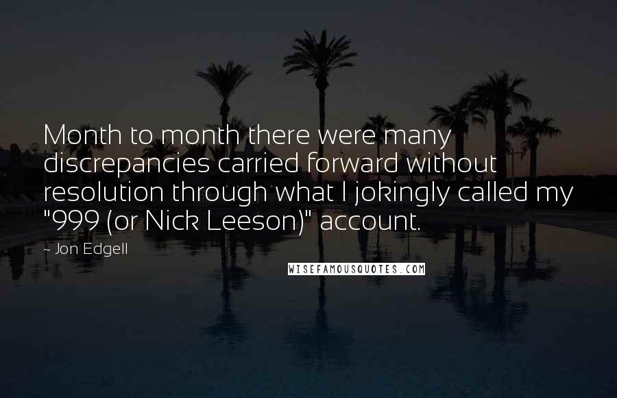 Jon Edgell quotes: Month to month there were many discrepancies carried forward without resolution through what I jokingly called my "999 (or Nick Leeson)" account. Jon Edgell quotes: Month to month there were many discrepancies carried forward without resolution through what I jokingly called my "999 (or Nick Leeson)" account.