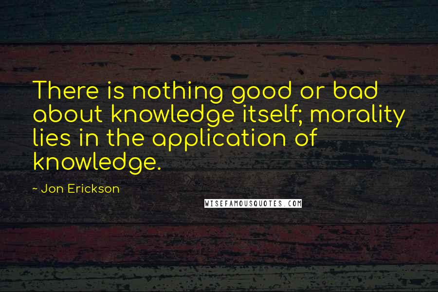 Jon Erickson quotes: There is nothing good or bad about knowledge itself; morality lies in the application of knowledge.