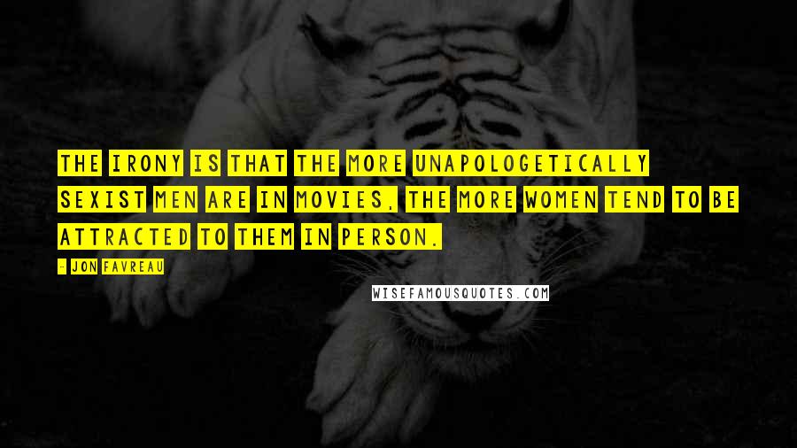 Jon Favreau quotes: The irony is that the more unapologetically sexist men are in movies, the more women tend to be attracted to them in person.