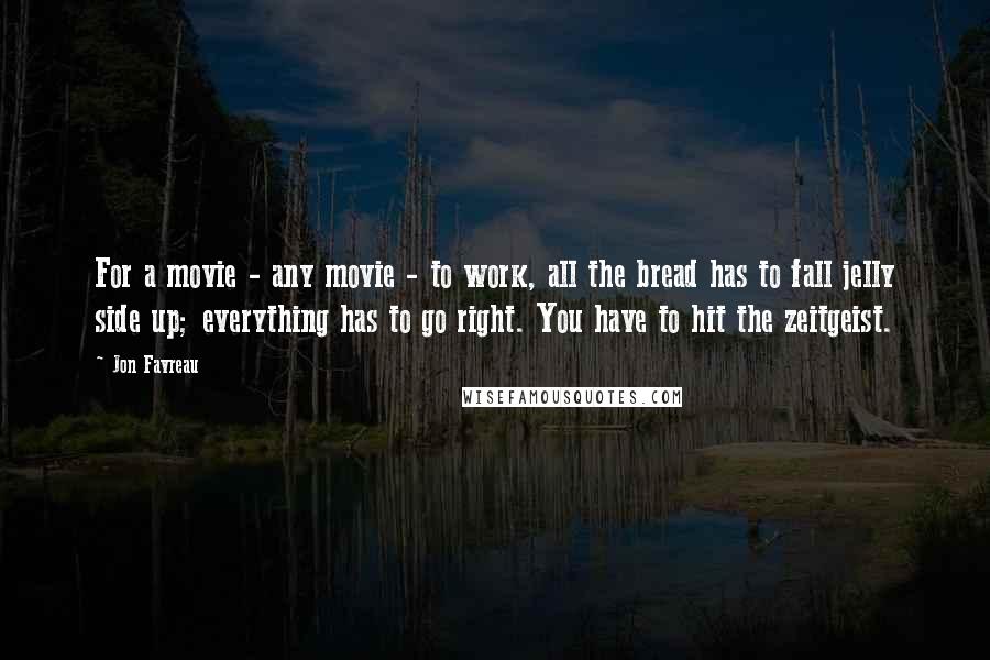 Jon Favreau quotes: For a movie - any movie - to work, all the bread has to fall jelly side up; everything has to go right. You have to hit the zeitgeist.