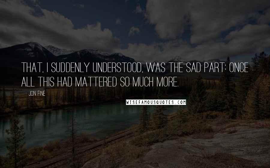 Jon Fine quotes: That, I suddenly understood, was the sad part: once all this had mattered so much more.