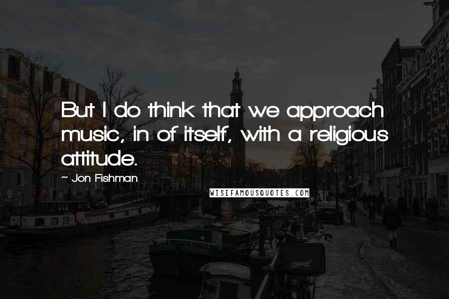 Jon Fishman quotes: But I do think that we approach music, in of itself, with a religious attitude.