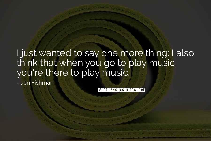 Jon Fishman quotes: I just wanted to say one more thing: I also think that when you go to play music, you're there to play music.