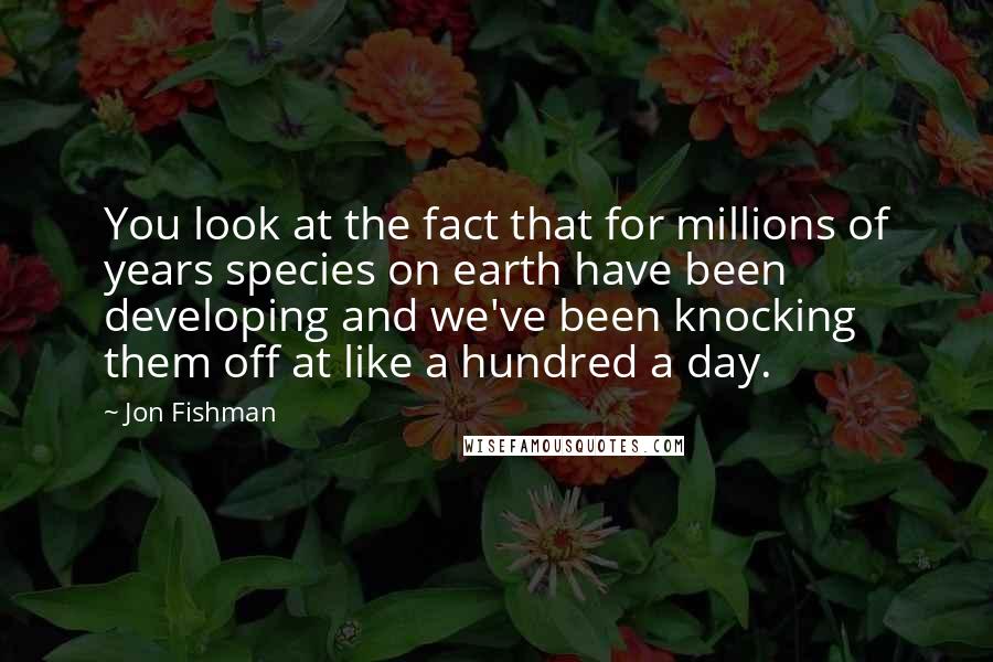 Jon Fishman quotes: You look at the fact that for millions of years species on earth have been developing and we've been knocking them off at like a hundred a day.