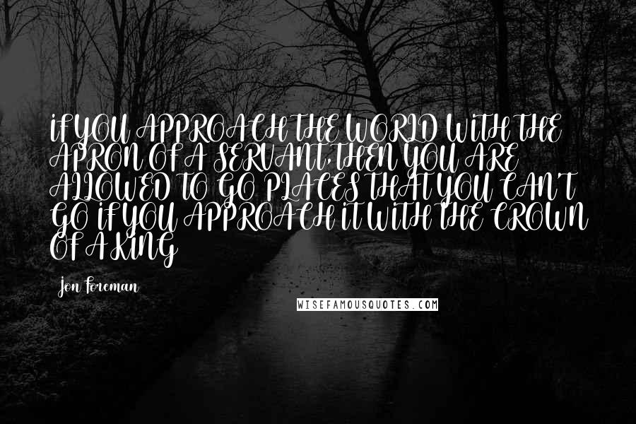Jon Foreman quotes: IF YOU APPROACH THE WORLD WITH THE APRON OF A SERVANT,THEN YOU ARE ALLOWED TO GO PLACES THAT YOU CAN'T GO IF YOU APPROACH IT WITH THE CROWN OF A Jon Foreman quotes: IF YOU APPROACH THE WORLD WITH THE APRON OF A SERVANT,THEN YOU ARE ALLOWED TO GO PLACES THAT YOU CAN'T GO IF YOU APPROACH IT WITH THE CROWN OF A