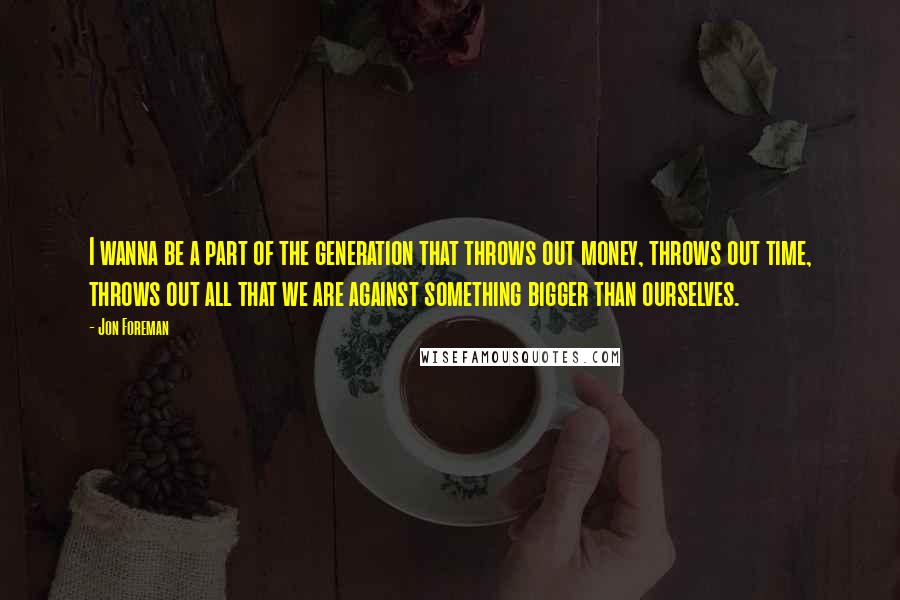 Jon Foreman quotes: I wanna be a part of the generation that throws out money, throws out time, throws out all that we are against something bigger than ourselves. Jon Foreman quotes: I wanna be a part of the generation that throws out money, throws out time, throws out all that we are against something bigger than ourselves.