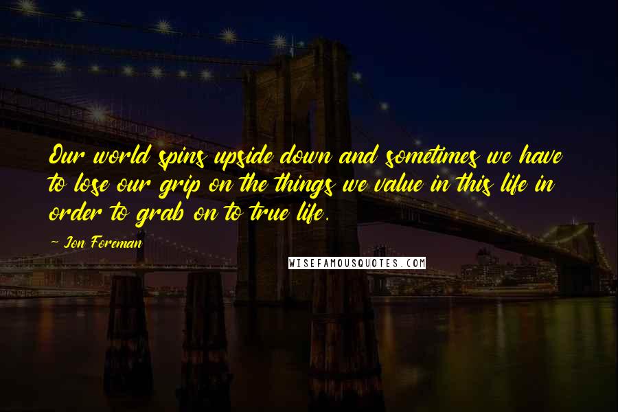 Jon Foreman quotes: Our world spins upside down and sometimes we have to lose our grip on the things we value in this life in order to grab on to true life.