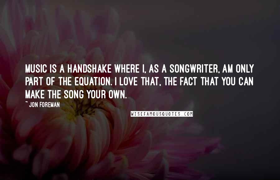 Jon Foreman quotes: Music is a handshake where I, as a songwriter, am only part of the equation. I love that, the fact that you can make the song your own. Jon Foreman quotes: Music is a handshake where I, as a songwriter, am only part of the equation. I love that, the fact that you can make the song your own.