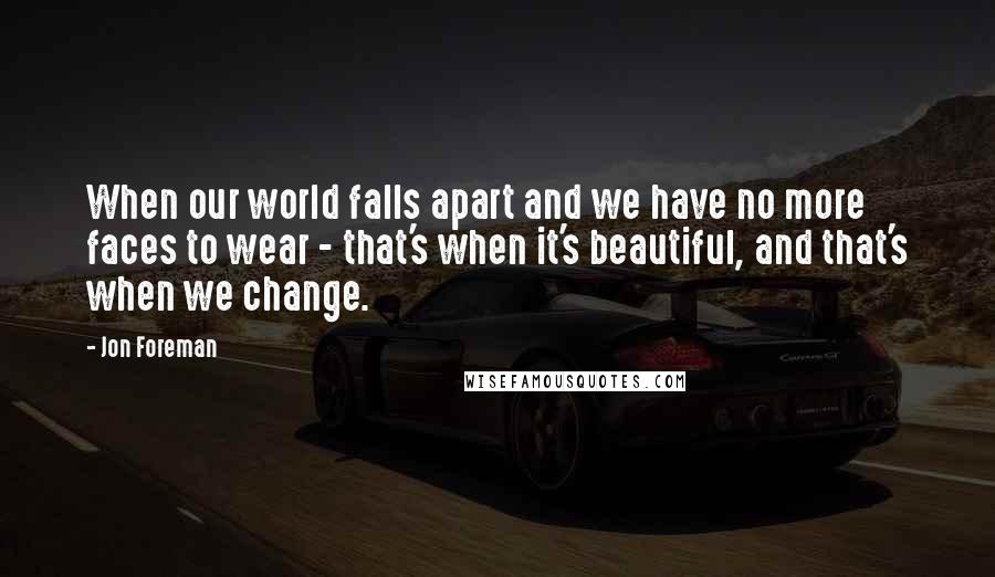 Jon Foreman quotes: When our world falls apart and we have no more faces to wear - that's when it's beautiful, and that's when we change. Jon Foreman quotes: When our world falls apart and we have no more faces to wear - that's when it's beautiful, and that's when we change.