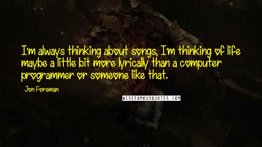 Jon Foreman quotes: I'm always thinking about songs, I'm thinking of life maybe a little bit more lyrically than a computer programmer or someone like that. Jon Foreman quotes: I'm always thinking about songs, I'm thinking of life maybe a little bit more lyrically than a computer programmer or someone like that.