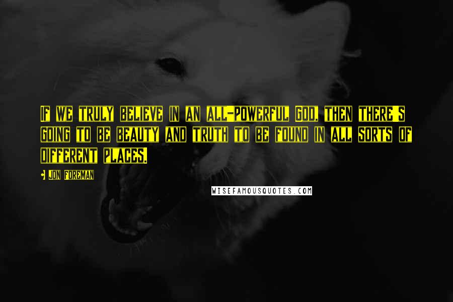 Jon Foreman quotes: If we truly believe in an all-powerful God, then there's going to be beauty and truth to be found in all sorts of different places. Jon Foreman quotes: If we truly believe in an all-powerful God, then there's going to be beauty and truth to be found in all sorts of different places.