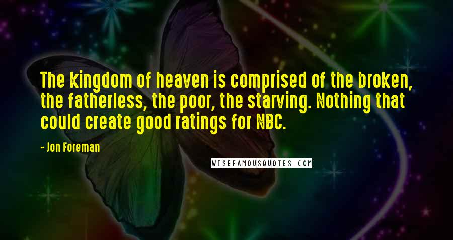 Jon Foreman quotes: The kingdom of heaven is comprised of the broken, the fatherless, the poor, the starving. Nothing that could create good ratings for NBC. Jon Foreman quotes: The kingdom of heaven is comprised of the broken, the fatherless, the poor, the starving. Nothing that could create good ratings for NBC.