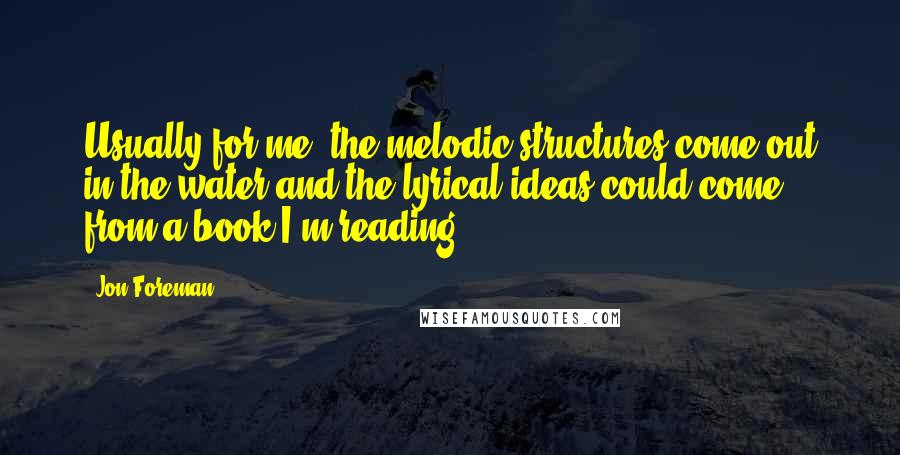 Jon Foreman quotes: Usually for me, the melodic structures come out in the water and the lyrical ideas could come from a book I'm reading. Jon Foreman quotes: Usually for me, the melodic structures come out in the water and the lyrical ideas could come from a book I'm reading.