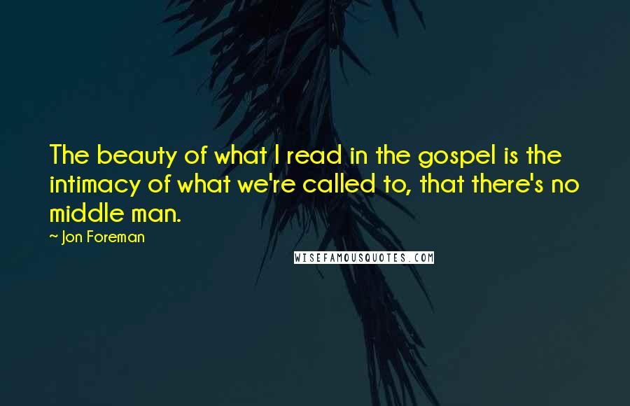 Jon Foreman quotes: The beauty of what I read in the gospel is the intimacy of what we're called to, that there's no middle man. Jon Foreman quotes: The beauty of what I read in the gospel is the intimacy of what we're called to, that there's no middle man.