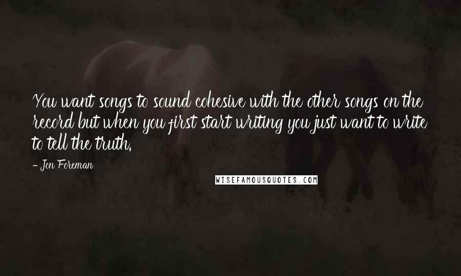 Jon Foreman quotes: You want songs to sound cohesive with the other songs on the record but when you first start writing you just want to write to tell the truth. Jon Foreman quotes: You want songs to sound cohesive with the other songs on the record but when you first start writing you just want to write to tell the truth.