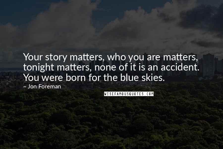 Jon Foreman quotes: Your story matters, who you are matters, tonight matters, none of it is an accident. You were born for the blue skies. Jon Foreman quotes: Your story matters, who you are matters, tonight matters, none of it is an accident. You were born for the blue skies.