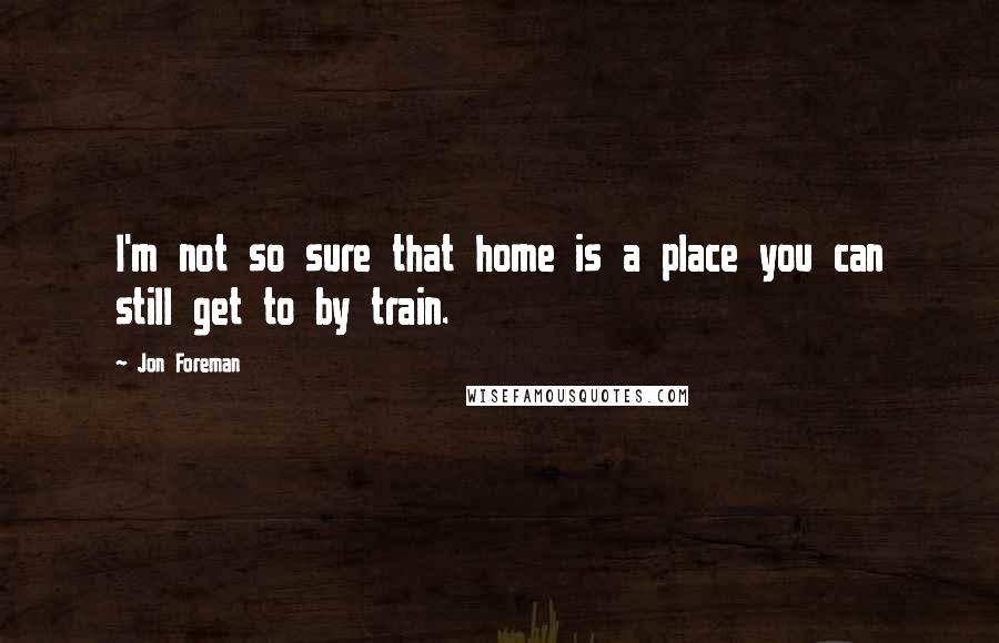 Jon Foreman quotes: I'm not so sure that home is a place you can still get to by train.