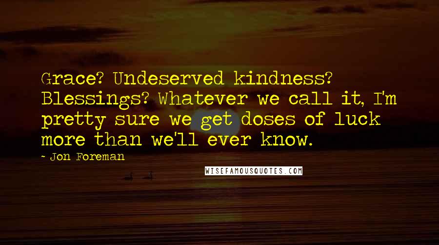 Jon Foreman quotes: Grace? Undeserved kindness? Blessings? Whatever we call it, I'm pretty sure we get doses of luck more than we'll ever know. Jon Foreman quotes: Grace? Undeserved kindness? Blessings? Whatever we call it, I'm pretty sure we get doses of luck more than we'll ever know.