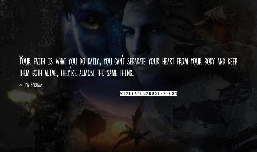 Jon Foreman quotes: Your faith is what you do daily, you can't separate your heart from your body and keep them both alive, they're almost the same thing. Jon Foreman quotes: Your faith is what you do daily, you can't separate your heart from your body and keep them both alive, they're almost the same thing.