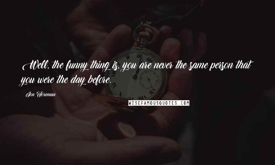 Jon Foreman quotes: Well, the funny thing is, you are never the same person that you were the day before.