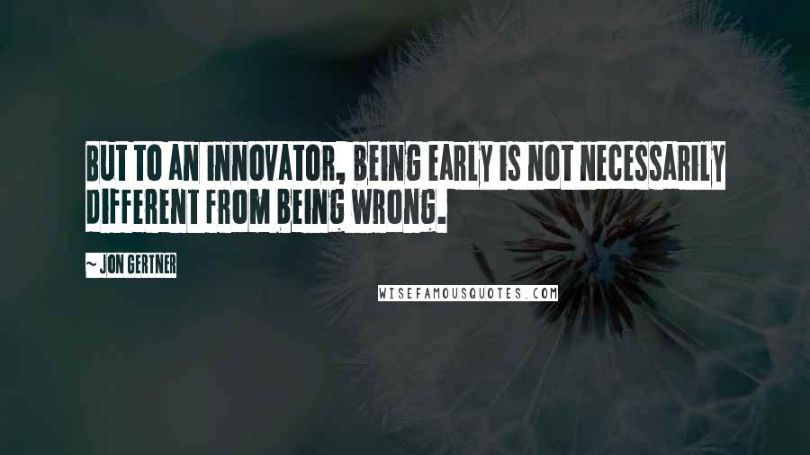 Jon Gertner quotes: But to an innovator, being early is not necessarily different from being wrong.