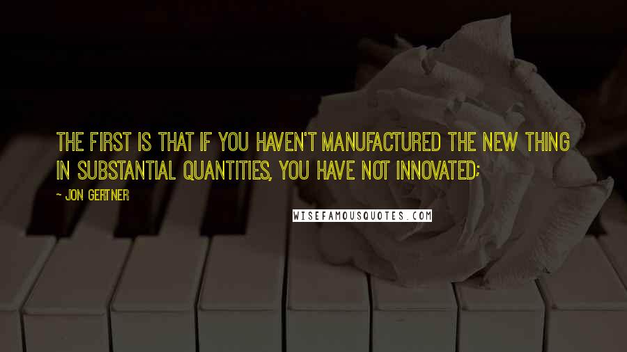 Jon Gertner quotes: The first is that if you haven't manufactured the new thing in substantial quantities, you have not innovated; Jon Gertner quotes: The first is that if you haven't manufactured the new thing in substantial quantities, you have not innovated;