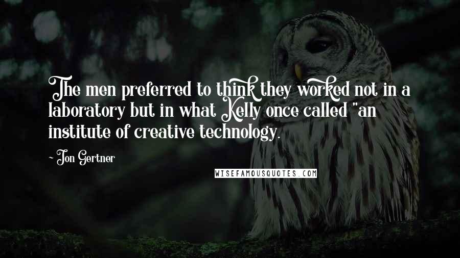 Jon Gertner quotes: The men preferred to think they worked not in a laboratory but in what Kelly once called "an institute of creative technology.