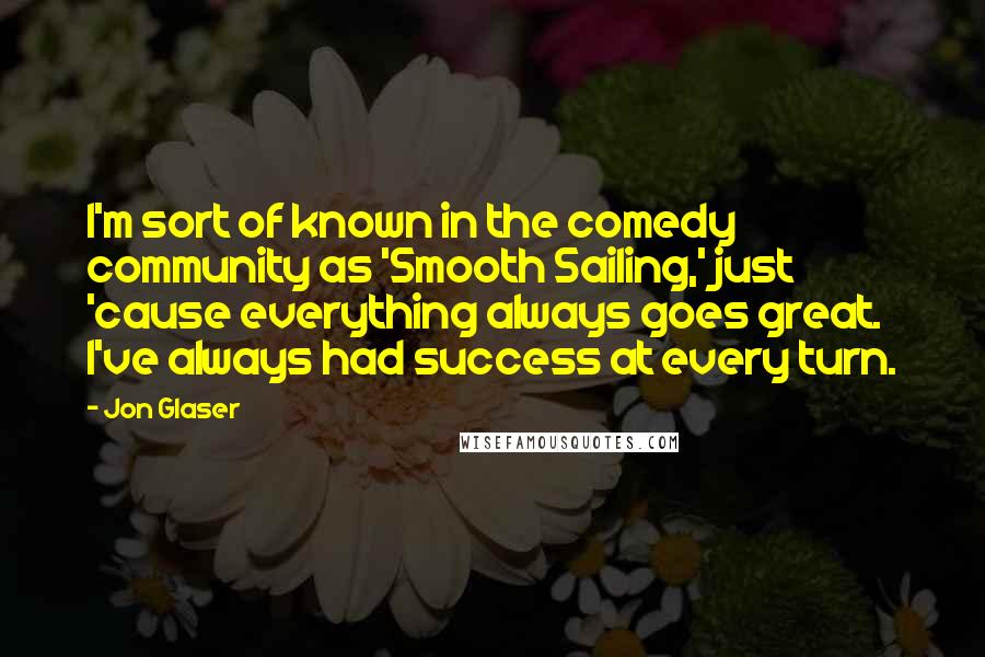 Jon Glaser quotes: I'm sort of known in the comedy community as 'Smooth Sailing,' just 'cause everything always goes great. I've always had success at every turn.