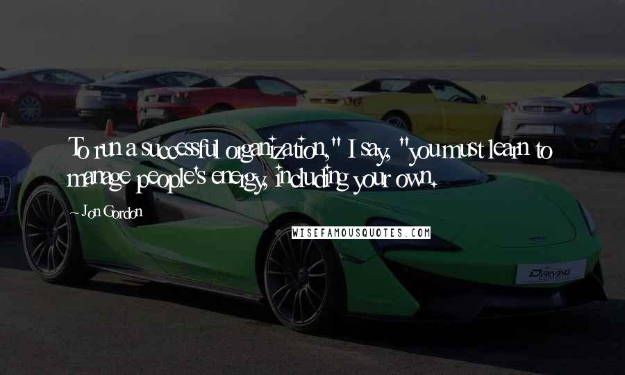 Jon Gordon quotes: To run a successful organization," I say, "you must learn to manage people's energy, including your own.