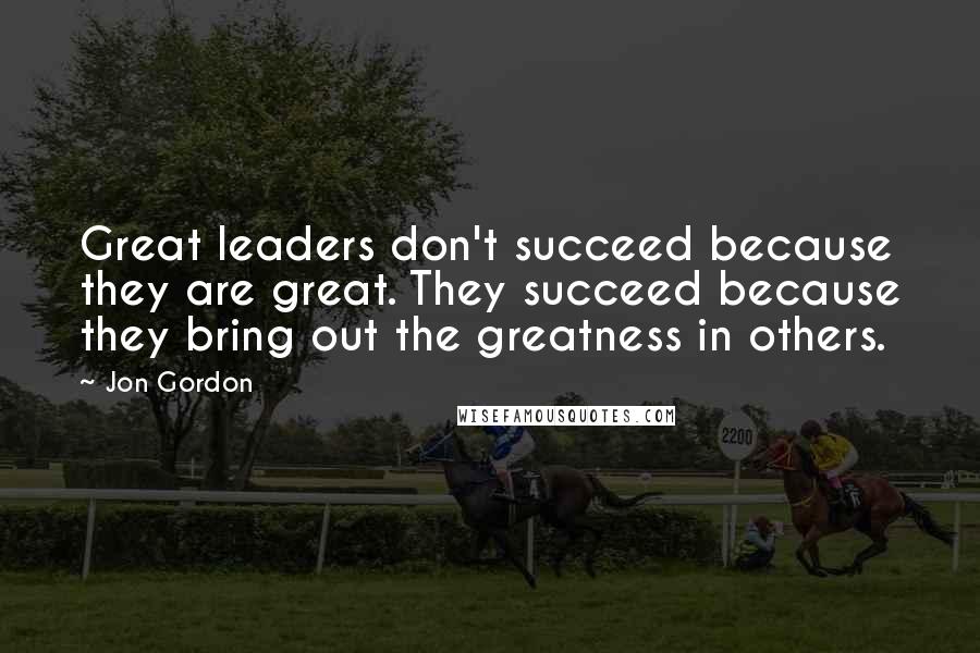 Jon Gordon quotes: Great leaders don't succeed because they are great. They succeed because they bring out the greatness in others.