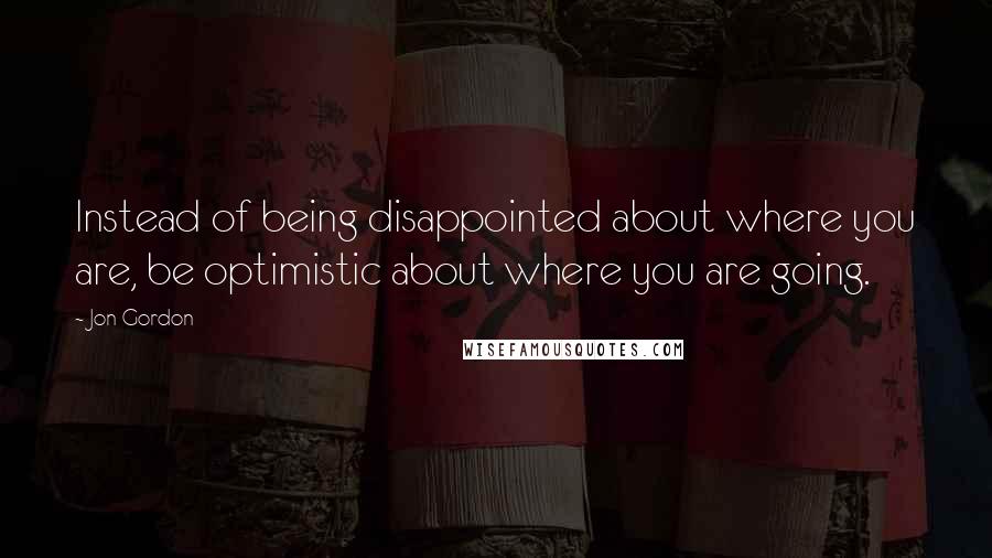 Jon Gordon quotes: Instead of being disappointed about where you are, be optimistic about where you are going.