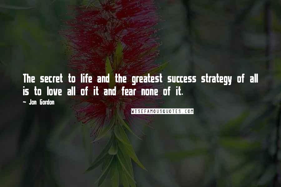 Jon Gordon quotes: The secret to life and the greatest success strategy of all is to love all of it and fear none of it.