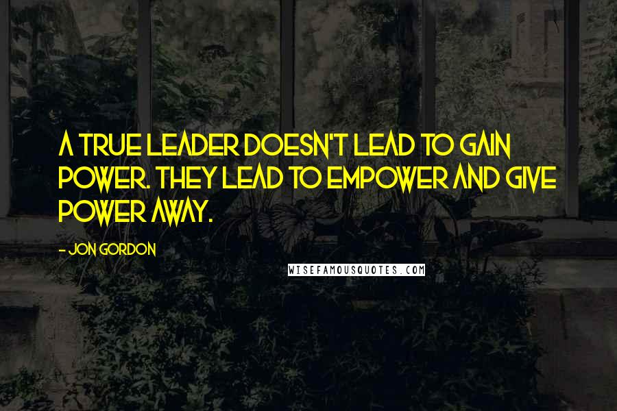 Jon Gordon quotes: A true leader doesn't lead to gain power. They lead to empower and give power away.