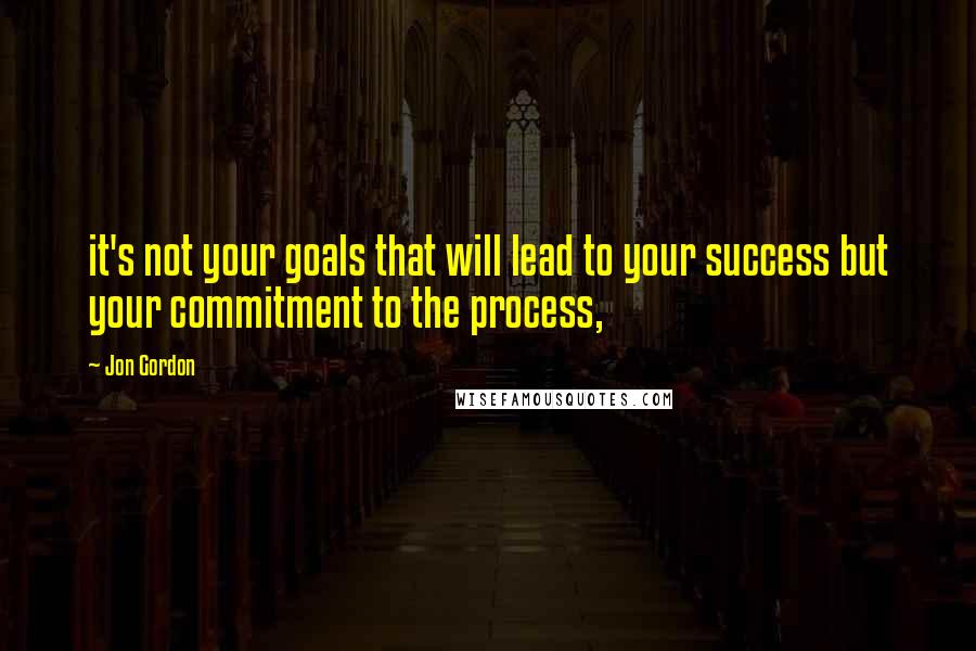 Jon Gordon quotes: it's not your goals that will lead to your success but your commitment to the process,