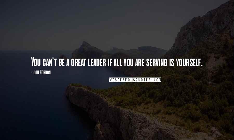 Jon Gordon quotes: You can't be a great leader if all you are serving is yourself.