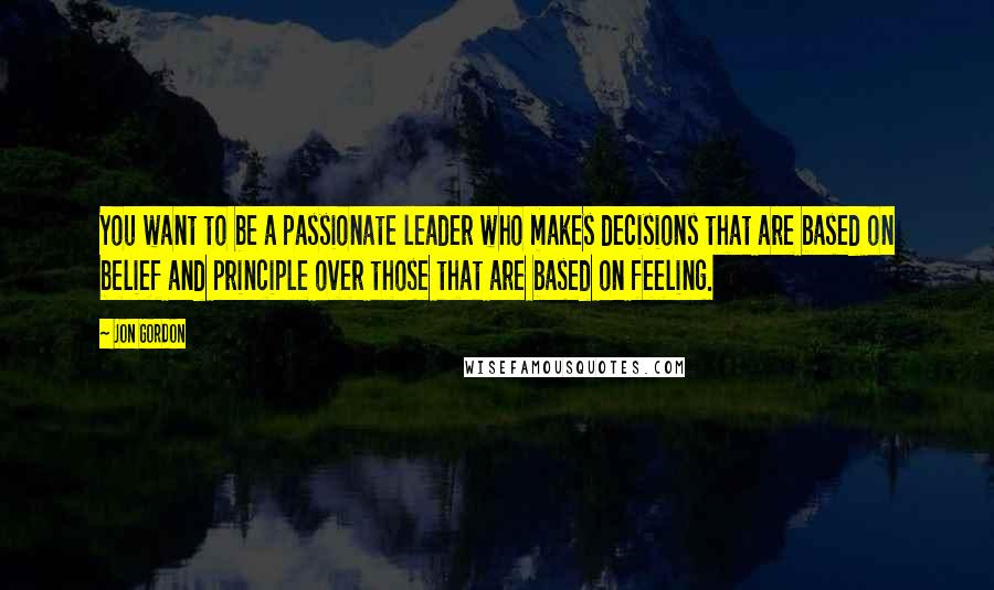 Jon Gordon quotes: You want to be a passionate leader who makes decisions that are based on belief and principle over those that are based on feeling.