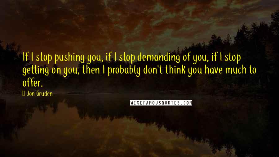 Jon Gruden quotes: If I stop pushing you, if I stop demanding of you, if I stop getting on you, then I probably don't think you have much to offer.