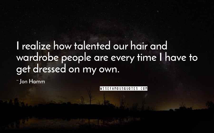 Jon Hamm quotes: I realize how talented our hair and wardrobe people are every time I have to get dressed on my own.