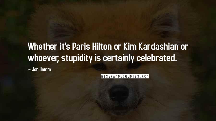Jon Hamm quotes: Whether it's Paris Hilton or Kim Kardashian or whoever, stupidity is certainly celebrated.