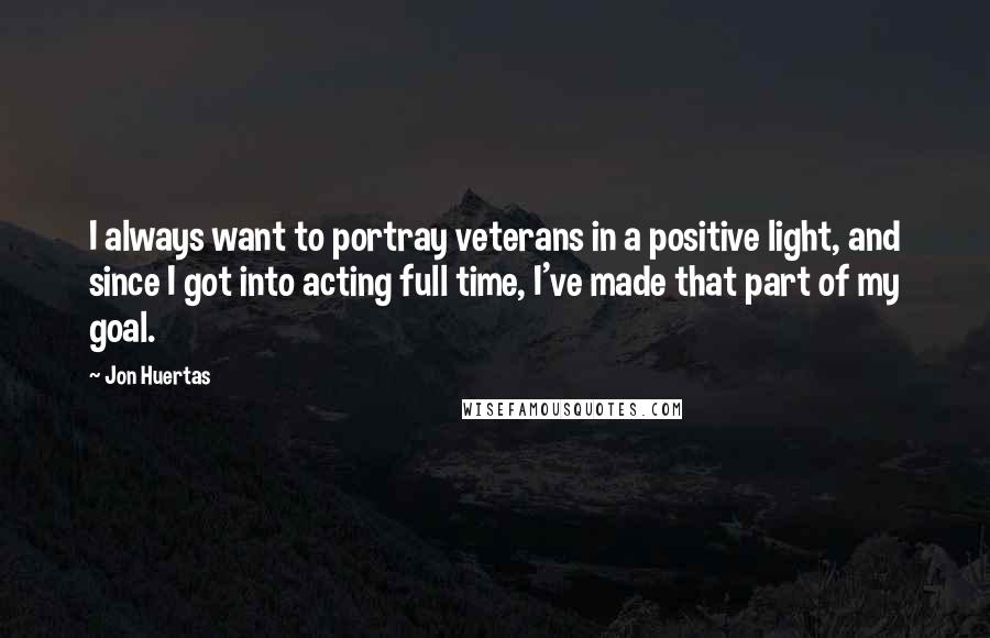 Jon Huertas quotes: I always want to portray veterans in a positive light, and since I got into acting full time, I've made that part of my goal.