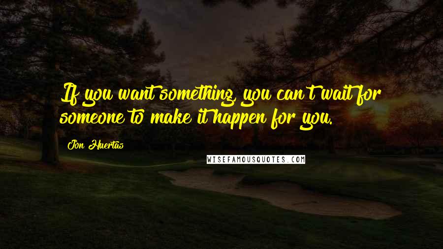 Jon Huertas quotes: If you want something, you can't wait for someone to make it happen for you.